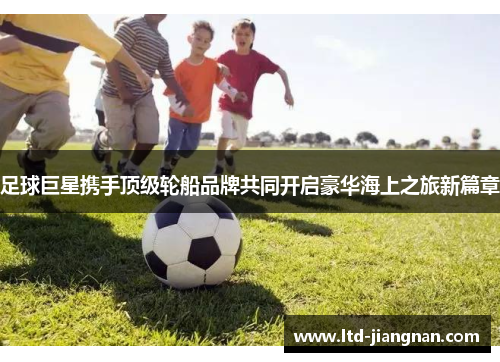 足球巨星携手顶级轮船品牌共同开启豪华海上之旅新篇章