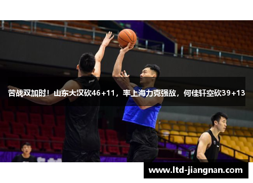 苦战双加时！山东大汉砍46+11，率上海力克强敌，何佳轩空砍39+13